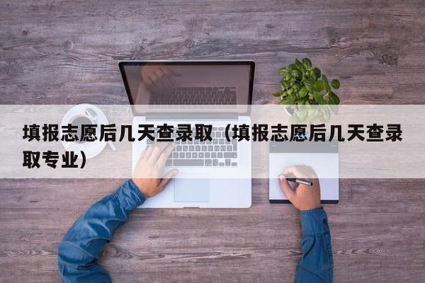 填报志愿后几天查录取（填报志愿后几天查录取专业）