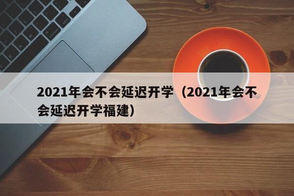 2021年会不会延迟开学（2021年会不会延迟开学福建）