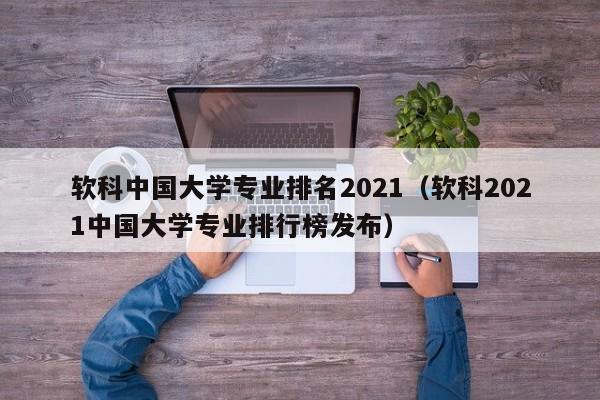 软科中国大学专业排名2021（软科2021中国大学专业排行榜发布）