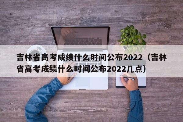 吉林省高考成绩什么时间公布2022（吉林省高考成绩什么时间公布2022几点）