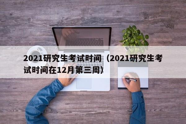 2021研究生考试时间（2021研究生考试时间在12月第三周）