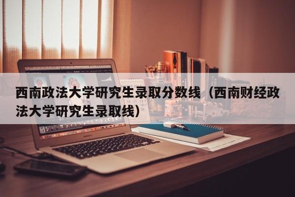 西南政法大学研究生录取分数线（西南财经政法大学研究生录取线）