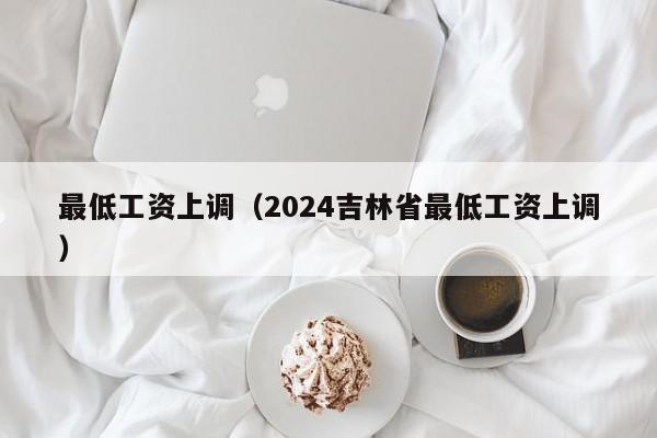 最低工资上调（2024吉林省最低工资上调）