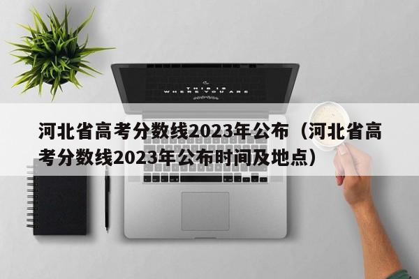 河北省高考分数线2023年公布（河北省高考分数线2023年公布时间及地点）