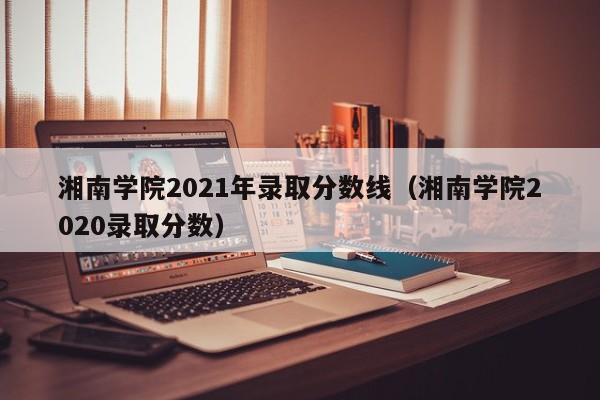 湘南学院2021年录取分数线（湘南学院2020录取分数）