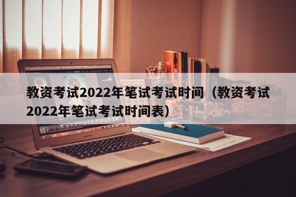 教资考试2022年笔试考试时间（教资考试2022年笔试考试时间表）