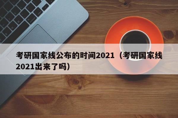 考研国家线公布的时间2021（考研国家线2021出来了吗）