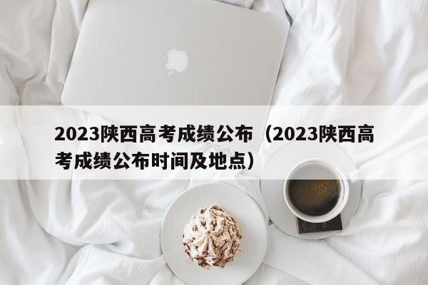 2023陕西高考成绩公布（2023陕西高考成绩公布时间及地点）