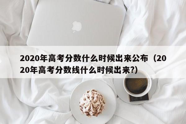 2020年高考分数什么时候出来公布（2020年高考分数线什么时候出来?）