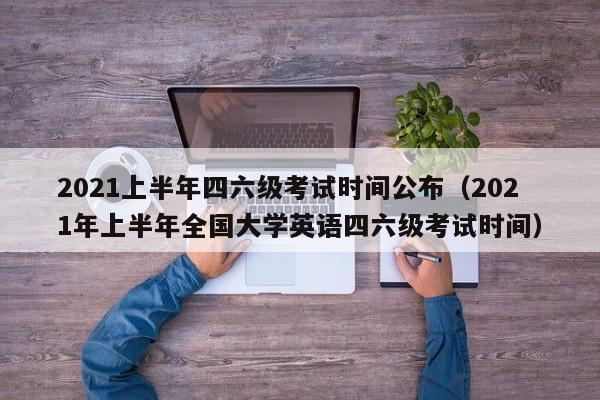 2021上半年四六级考试时间公布（2021年上半年全国大学英语四六级考试时间）