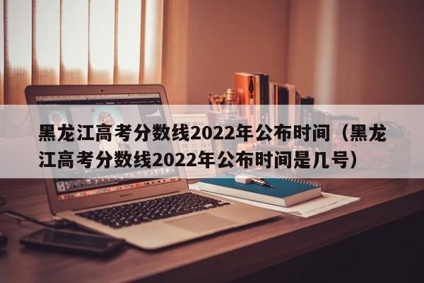 黑龙江高考分数线2022年公布时间（黑龙江高考分数线2022年公布时间是几号）