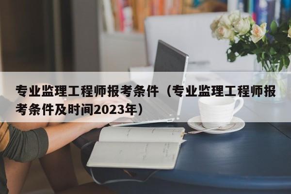 专业监理工程师报考条件（专业监理工程师报考条件及时间2023年）