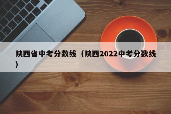 陕西省中考分数线（陕西2022中考分数线）