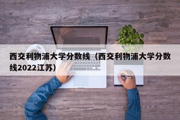 西交利物浦大学分数线（西交利物浦大学分数线2022江苏）