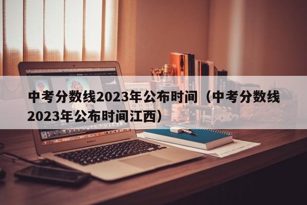 中考分数线2023年公布时间（中考分数线2023年公布时间江西）