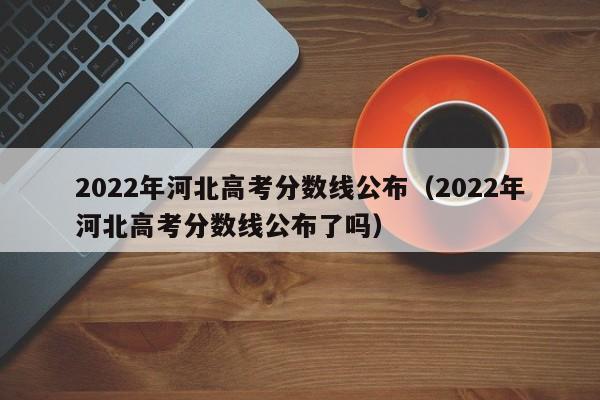 2022年河北高考分数线公布（2022年河北高考分数线公布了吗）