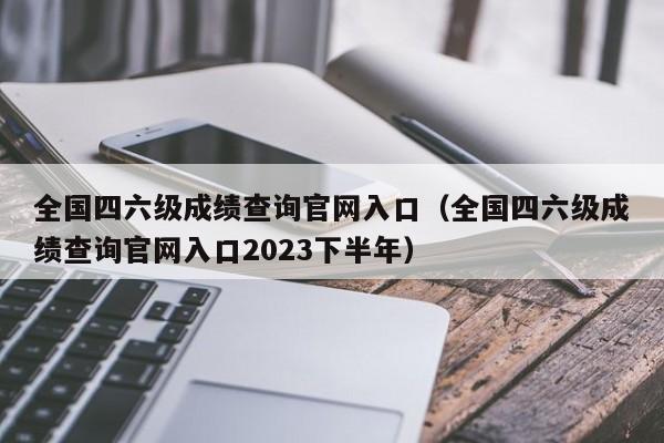 全国四六级成绩查询官网入口（全国四六级成绩查询官网入口2023下半年）