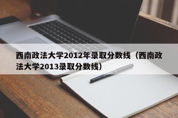 西南政法大学2012年录取分数线（西南政法大学2013录取分数线）