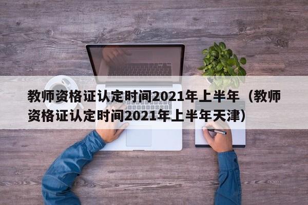 教师资格证认定时间2021年上半年（教师资格证认定时间2021年上半年天津）