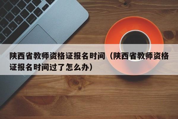 陕西省教师资格证报名时间（陕西省教师资格证报名时间过了怎么办）