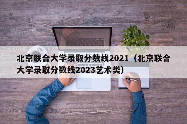 北京联合大学录取分数线2021（北京联合大学录取分数线2023艺术类）