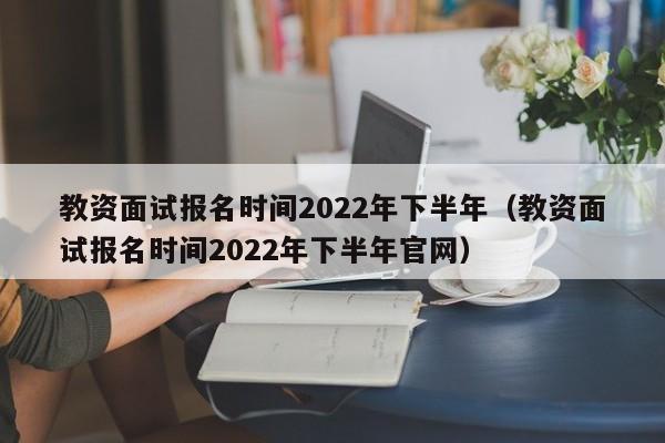 教资面试报名时间2022年下半年（教资面试报名时间2022年下半年官网）