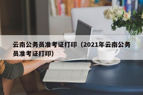 云南公务员准考证打印（2021年云南公务员准考证打印）