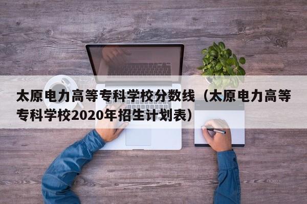太原电力高等专科学校分数线（太原电力高等专科学校2020年招生计划表）