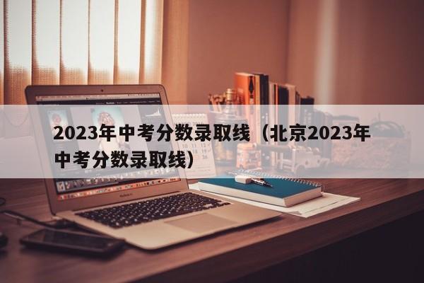 2023年中考分数录取线（北京2023年中考分数录取线）