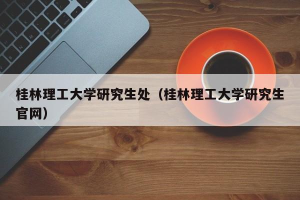 桂林理工大学研究生处（桂林理工大学研究生官网）