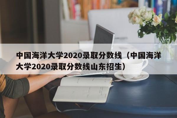 中国海洋大学2020录取分数线（中国海洋大学2020录取分数线山东招生）