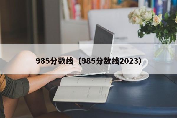 985分数线（985分数线2023）