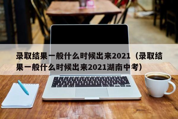 录取结果一般什么时候出来2021（录取结果一般什么时候出来2021湖南中考）