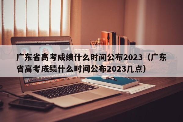 广东省高考成绩什么时间公布2023（广东省高考成绩什么时间公布2023几点）