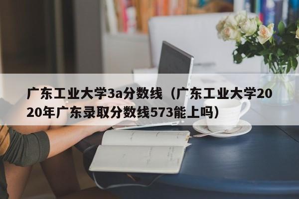 广东工业大学3a分数线（广东工业大学2020年广东录取分数线573能上吗）