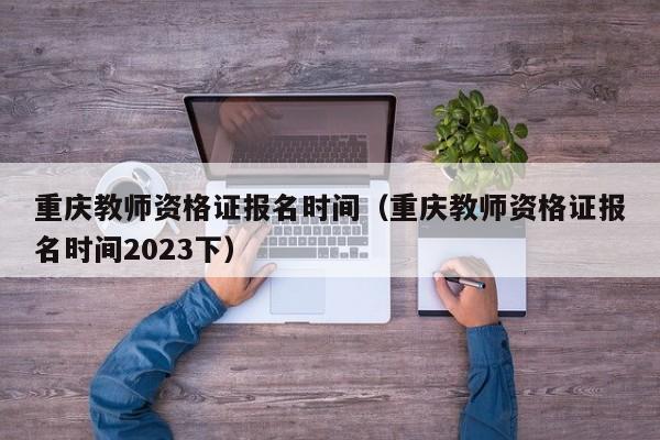 重庆教师资格证报名时间（重庆教师资格证报名时间2023下）