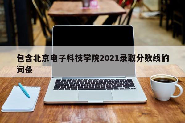 包含北京电子科技学院2021录取分数线的词条