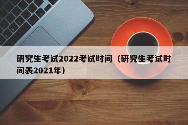 研究生考试2022考试时间（研究生考试时间表2021年）