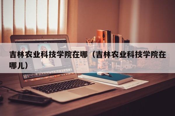 吉林农业科技学院在哪（吉林农业科技学院在哪儿）