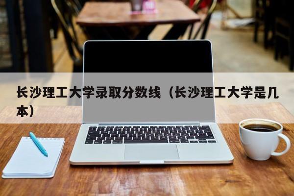 长沙理工大学录取分数线（长沙理工大学是几本）