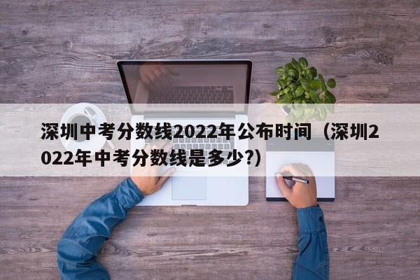 深圳中考分数线2022年公布时间（深圳2022年中考分数线是多少?）