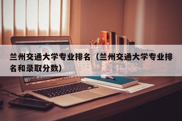 兰州交通大学专业排名（兰州交通大学专业排名和录取分数）