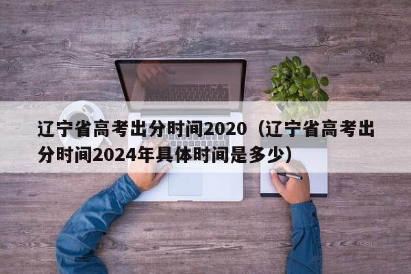 辽宁省高考出分时间2020（辽宁省高考出分时间2024年具体时间是多少）