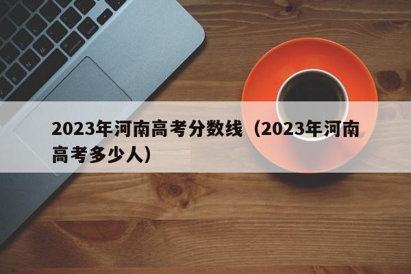 2023年河南高考分数线（2023年河南高考多少人）