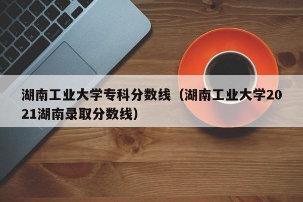 湖南工业大学专科分数线（湖南工业大学2021湖南录取分数线）