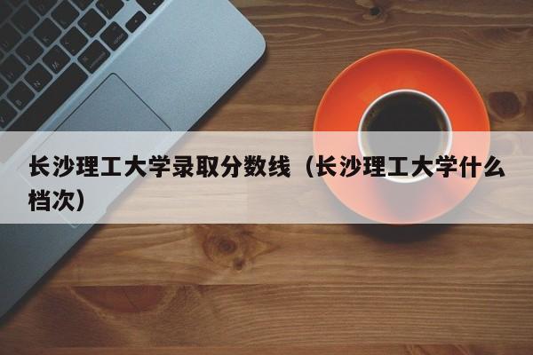 长沙理工大学录取分数线（长沙理工大学什么档次）