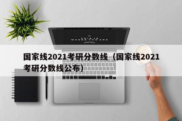 国家线2021考研分数线（国家线2021考研分数线公布）