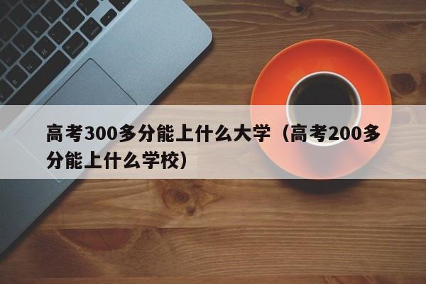 高考300多分能上什么大学（高考200多分能上什么学校）