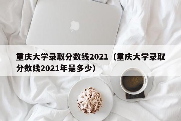 重庆大学录取分数线2021（重庆大学录取分数线2021年是多少）