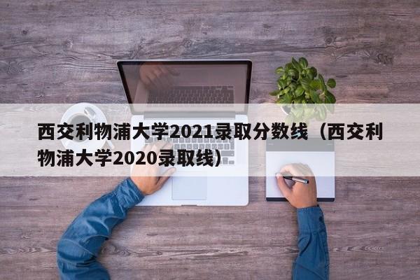 西交利物浦大学2021录取分数线（西交利物浦大学2020录取线）